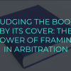JUDGING THE BOOK BY ITS COVER THE POWER OF FRAMING IN ARBITRATION